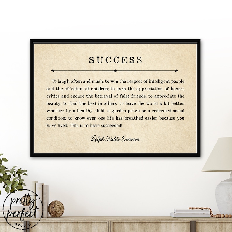 May include: A black and white printable quote about success by Ralph Waldo Emerson. The quote reads: "To laugh often and much; to win the respect of intelligent people and the affection of children; to earn the appreciation of honest critics and endure the betrayal of false friends; to appreciate the beauty; to find the best in others; to leave the world a bit better, whether by a healthy child, a garden patch or a redeemed social condition; to know even one life has breathed easier because you have lived. This is to have succeeded!"
