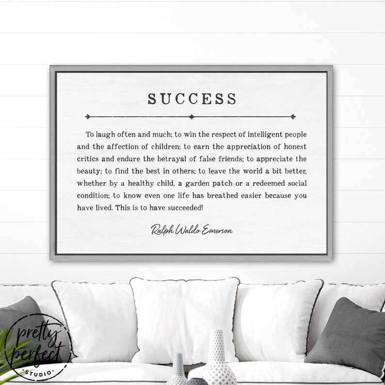 May include: A black and white printable wall art print with a quote about success by Ralph Waldo Emerson. The quote reads: "To laugh often and much; to win the respect of intelligent people and the affection of children; to earn the appreciation of honest critics and endure the betrayal of false friends; to appreciate the beauty; to find the best in others; to leave the world a bit better, whether by a healthy child, a garden patch or a redeemed social condition; to know even one life has breathed easier because you have lived. This is to have succeeded!"