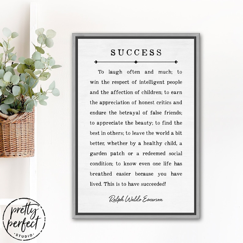 May include: A black and white printable wall art print with a gray frame. The print features a quote about success by Ralph Waldo Emerson. The quote reads: "To laugh often and much; to win the respect of intelligent people and the affection of children; to earn the appreciation of honest critics and endure the betrayal of false friends; to appreciate the beauty; to find the best in others; to leave the world a bit better, whether by a healthy child, a garden patch or a redeemed social condition; to know even one life has breathed easier because you have lived. This is to have succeeded!" - Ralph Waldo Emerson