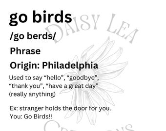 May include: A black and white illustration of a daisy with the text "go birds" and "/go berds/" written above it. The text "Phrase" is written below the illustration. The text "Origin: Philadelphia" is written below the word "Phrase". The text "Used to say "hello", "goodbye", "thank you", "have a great day" (really anything)" is written below the text "Origin: Philadelphia". The text "Ex: stranger holds the door for you. You: Go Birds!!" is written below the text "(really anything)". The text "Daisy Lea Creations" is written in a circle around the daisy illustration.