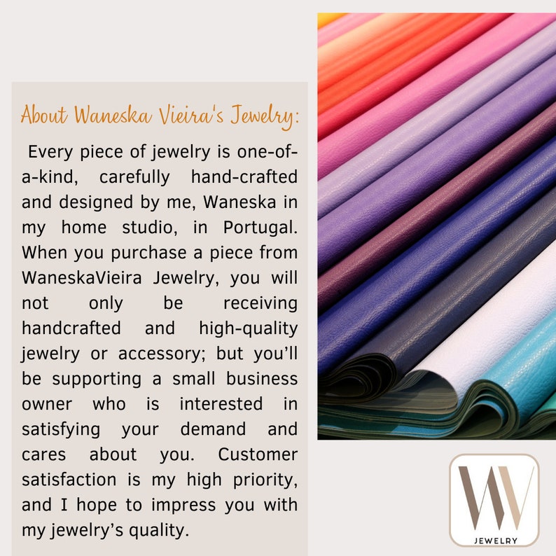 May include: Text about Waneska Vieira's Jewelry: Every piece of jewelry is one-of-a-kind, carefully hand-crafted and designed by me, Waneska in my home studio, in Portugal. When you purchase a piece from WaneskaVieira Jewelry, you will not only be receiving handcrafted and high-quality jewelry or accessory; but you'll be supporting a small business owner who is interested in satisfying your demand and cares about you. Customer satisfaction is my high priority, and I hope to impress you with my jewelry's quality. The image shows a stack of colorful leather samples.