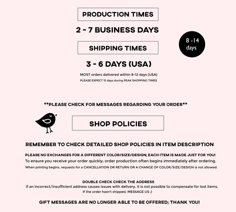 May include: Production times for custom orders are 2-7 business days. Shipping times are 3-6 days within the USA. Most orders are delivered within 8-12 days, but may take up to 15 days during peak shopping times.  Please check for messages regarding your order.  Shop policies are available in the item description.  No exchanges for color, size, or design.  Each item is made just for you.  Double check the address to ensure correct delivery.  Gift messages are no longer offered.
