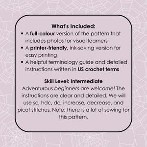 May include: A white card with black text describing the contents of a crochet pattern. The text reads "What's Included:" "A full-colour version of the pattern that includes photos for visual learners" "A printer-friendly, ink-saving version for easy printing" "A helpful terminology guide and detailed instructions written in US crochet terms" "Skill Level: Intermediate" "Adventurous beginners are welcome! The instructions are clear and detailed. We will use sc, hdc, dc, increase, decrease, and picot stitches. Note: there is a lot of sewing for this pattern."