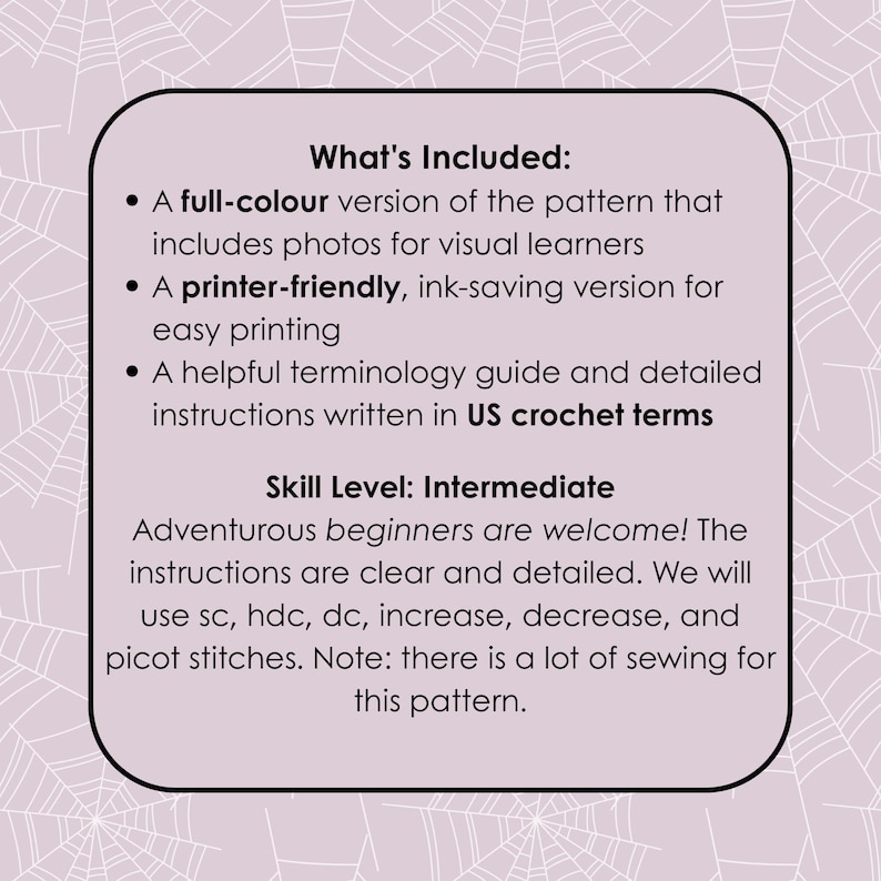 May include: A white card with black text describing the contents of a crochet pattern. The text reads "What's Included:" "A full-colour version of the pattern that includes photos for visual learners" "A printer-friendly, ink-saving version for easy printing" "A helpful terminology guide and detailed instructions written in US crochet terms" "Skill Level: Intermediate" "Adventurous beginners are welcome! The instructions are clear and detailed. We will use sc, hdc, dc, increase, decrease, and picot stitches. Note: there is a lot of sewing for this pattern."