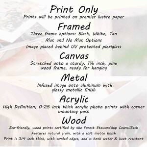 May include: Print Only. Prints will be printed on premier lustre paper. Framed. Three frame options: Black, White, Tan. Mat and No Mat Options. Image placed behind UV protected plexiglass. Canvas. Stretched onto a sturdy, 1 1/2 inch, pine wood frame, ready for hanging. Metal. Infused image onto aluminum with glossy metallic finish. Acrylic. High Definition, 0.25 inch thick acrylic photo prints with corner mounting post. Wood. Eco-friendly, wood prints certified by the Forest Stewardship Council. Each features natural grain, with a soft matte finish. Print is 3/4 inch thick, with sanded edges, and is both water & heat resistant.