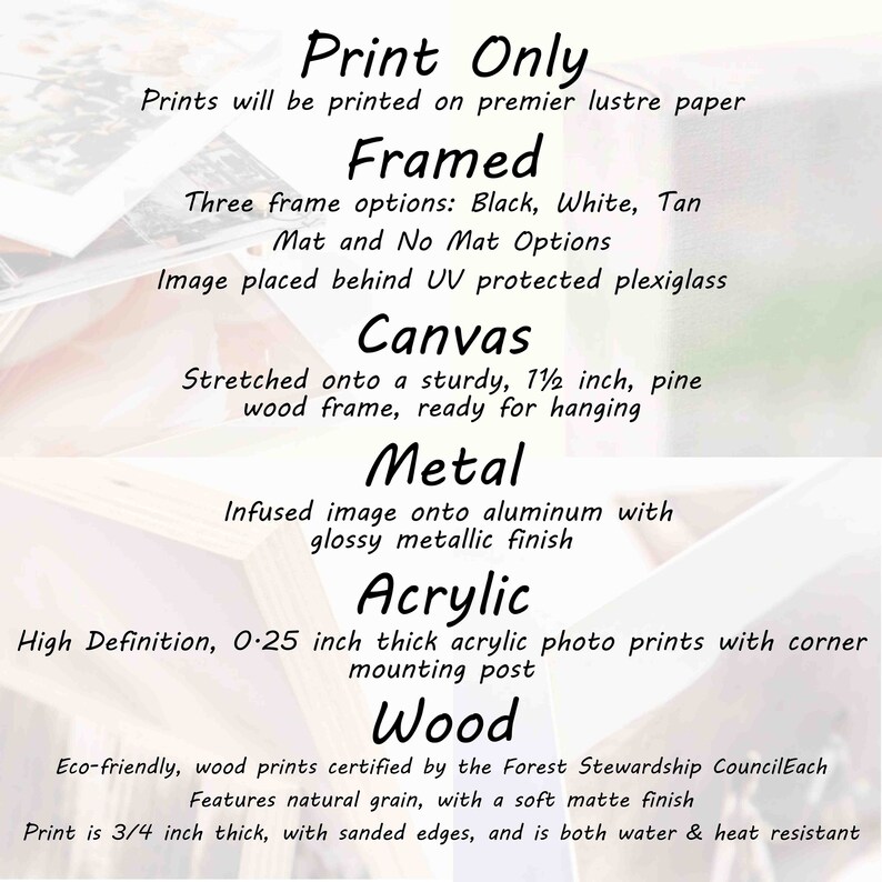 May include: Print Only. Prints will be printed on premier lustre paper. Framed. Three frame options: Black, White, Tan. Mat and No Mat Options. Image placed behind UV protected plexiglass. Canvas. Stretched onto a sturdy, 1 1/2 inch, pine wood frame, ready for hanging. Metal. Infused image onto aluminum with glossy metallic finish. Acrylic. High Definition, 0.25 inch thick acrylic photo prints with corner mounting post. Wood. Eco-friendly, wood prints certified by the Forest Stewardship Council. Each features natural grain, with a soft matte finish. Print is 3/4 inch thick, with sanded edges, and is both water & heat resistant.