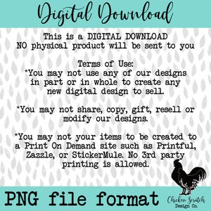 May include: Digital download graphic with a gray background and white raindrops. The text reads "Digital Download" in blue and white. The text "This is a DIGITAL DOWNLOAD NO physical product will be sent to you" is in black. The text "Terms of Use" is in black. The text "You may not use any of our designs in part or in whole to create any new digital design to sell." is in black. The text "You may not share, copy, gift, resell or modify our designs." is in black. The text "You may not your items to be created to a Print On Demand site such as Printful, Zazzle, or StickerMule. No 3rd party printing is allowed." is in black. The text "PNG file format" is in black. The text "Chicken Scratch Design Co." is in black. A black silhouette of a rooster is in the bottom right corner.
