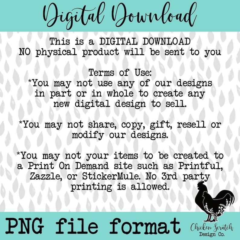 May include: Digital download graphic with a gray background and white raindrops. The text reads "Digital Download" in blue and white. The text "This is a DIGITAL DOWNLOAD NO physical product will be sent to you" is in black. The text "Terms of Use" is in black. The text "You may not use any of our designs in part or in whole to create any new digital design to sell." is in black. The text "You may not share, copy, gift, resell or modify our designs." is in black. The text "You may not your items to be created to a Print On Demand site such as Printful, Zazzle, or StickerMule. No 3rd party printing is allowed." is in black. The text "PNG file format" is in black. The text "Chicken Scratch Design Co." is in black. A black silhouette of a rooster is in the bottom right corner.