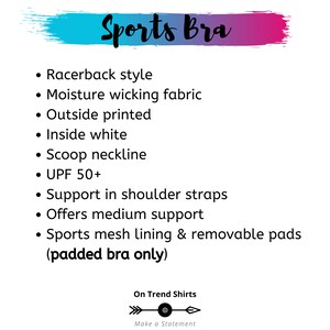 May include: A white background with black text describing the features of a sports bra. The text includes: Racerback style, Moisture wicking fabric, Outside printed, Inside white, Scoop neckline, UPF 50+, Support in shoulder straps, Offers medium support, Sports mesh lining & removable pads (padded bra only). The text is followed by a logo with the text "On Trend Shirts" and "Make a Statement".