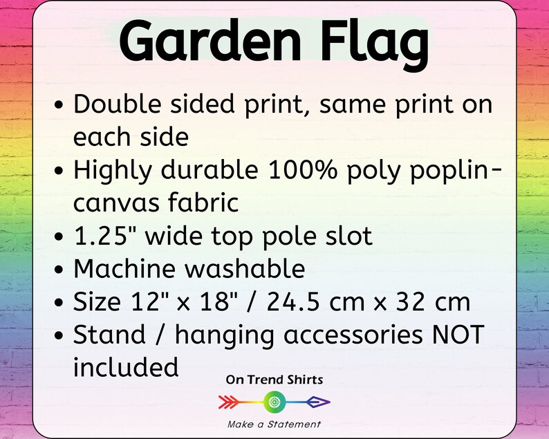 May include: Garden flag with the text "Garden Flag" printed in black. The flag is double-sided with the same print on each side. It is made of durable 100% poly poplin-canvas fabric and has a 1.25-inch wide top pole slot. The flag is machine washable and measures 12 inches by 18 inches or 24.5 cm by 32 cm. The text "On Trend Shirts" and "Make a Statement" are printed below the flag.