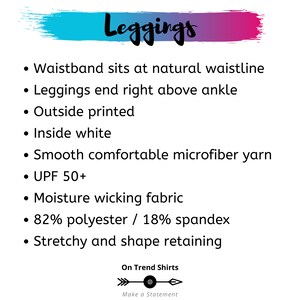 May include: Leggings with a printed design. The leggings have a waistband that sits at the natural waistline and end right above the ankle. They are made of a smooth, comfortable microfiber yarn that is moisture wicking and stretchy. The fabric is 82% polyester and 18% spandex. The leggings have a UPF of 50+.