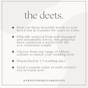 May include: Text overlay on a white background with a light grey abstract design. The text reads "the deets."  "Pour out those heartfelt words to your loved one & treasure for years to come." "Ethically sourced from well-managed and sustainable forest, this gorgeous linen cardstock is perfect for the eco-conscious couple." "Choose from our range of ribbon colours to match your wedding style." "Dispatched in 3-5 working days." "Need a custom order or rush service? Get in touch now!"  "@SWEETOPHELIADESIGNS"
