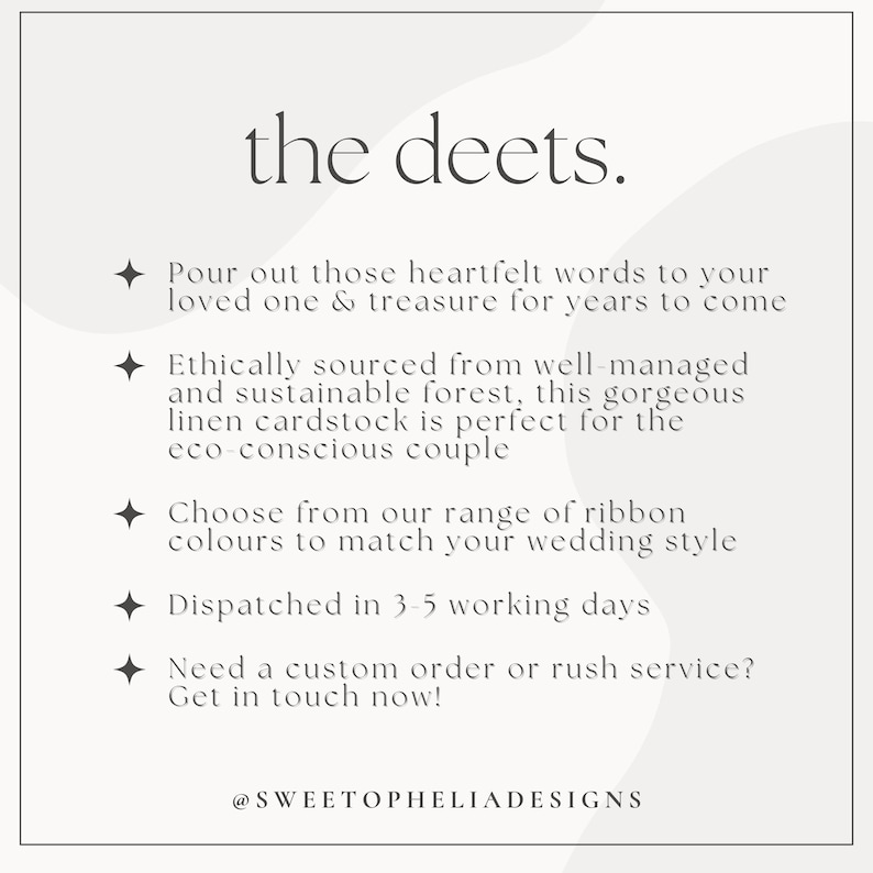 May include: Text overlay on a white background with a light grey abstract design. The text reads "the deets."  "Pour out those heartfelt words to your loved one & treasure for years to come." "Ethically sourced from well-managed and sustainable forest, this gorgeous linen cardstock is perfect for the eco-conscious couple." "Choose from our range of ribbon colours to match your wedding style." "Dispatched in 3-5 working days." "Need a custom order or rush service? Get in touch now!"  "@SWEETOPHELIADESIGNS"