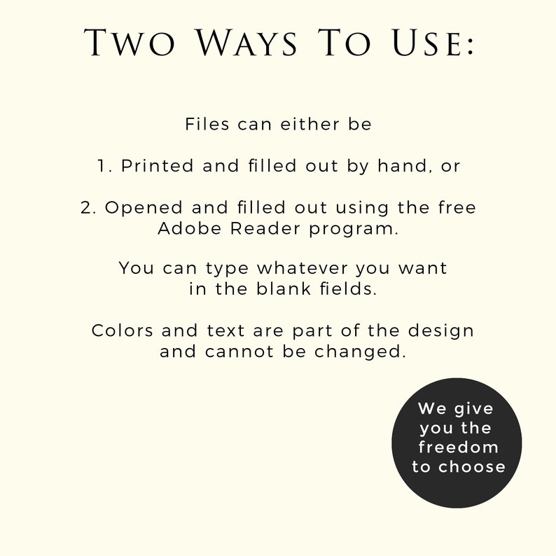 May include: Two ways to use a printable document: print and fill out by hand or open and fill out using the free Adobe Reader program. Text in the image reads: "Two Ways To Use: Files can either be 1. Printed and filled out by hand, or 2. Opened and filled out using the free Adobe Reader program. You can type whatever you want in the blank fields. Colors and text are part of the design and cannot be changed. We give you the freedom to choose."