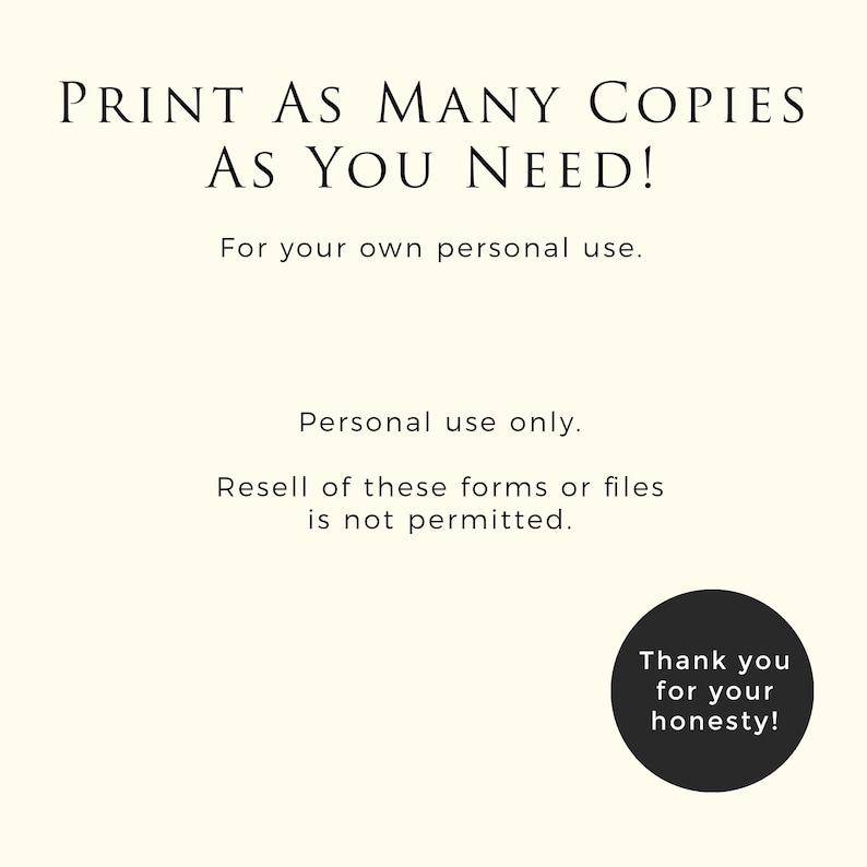 May include: Black and white text on a white background that reads "PRINT AS MANY COPIES AS YOU NEED! For your own personal use. Personal use only. Resell of these forms or files is not permitted. Thank you for your honesty!"