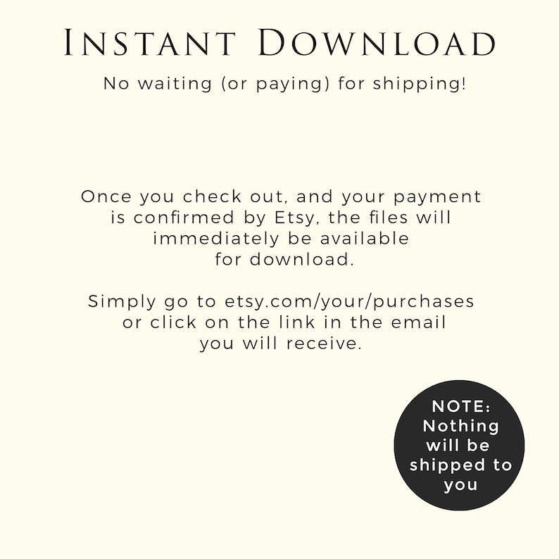 May include: Text on a white background that reads "INSTANT DOWNLOAD" and "No waiting (or paying) for shipping!"  Below the text is a description of how to download digital files purchased on Etsy.  The text reads "Once you check out, and your payment is confirmed by Etsy, the files will immediately be available for download. Simply go to etsy.com/your/purchases or click on the link in the email you will receive."  A circle with the text "NOTE: Nothing will be shipped to you" is in the lower right corner of the image.