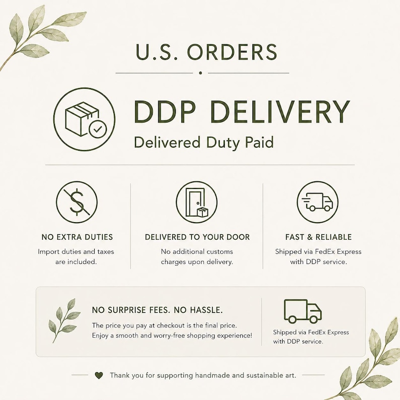 May include: An informational graphic titled U.S. ORDERS DDP DELIVERY Delivered Duty Paid. It features icons for a package, a dollar sign with a slash, a door with a box, and a delivery truck. Text includes No Extra Duties, Delivered To Your Door, Fast & Reliable, No Surprise Fees. No Hassle, and Thank you for supporting handmade and sustainable art.