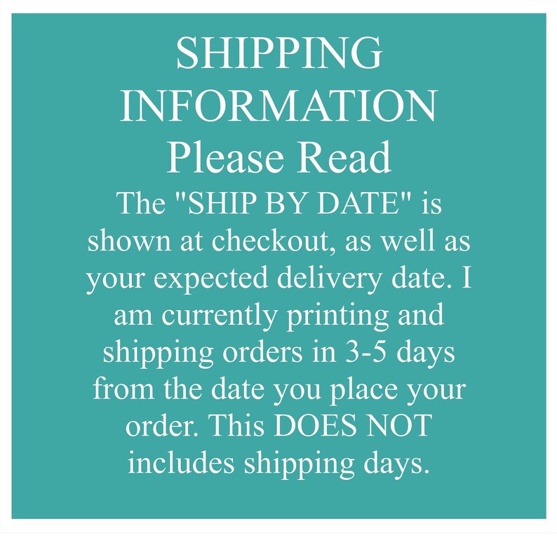 May include: A teal square graphic with white text that reads: SHIPPING INFORMATION Please Read The "SHIP BY DATE" is shown at checkout, as well as your expected delivery date. I am currently printing and shipping orders in 3-5 days from the date you place your order. This DOES NOT includes shipping days.