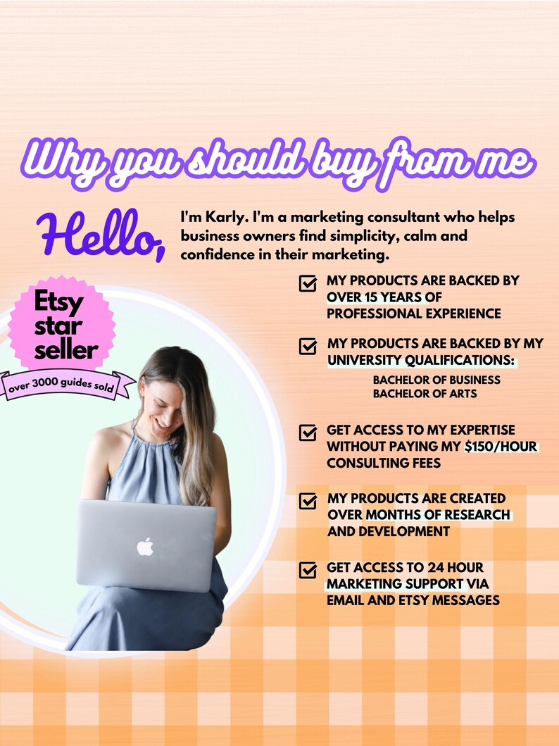 Pode incluir: Uma mulher est&aacute; sentada em frente a um computador port&aacute;til, sorrindo. O texto "Why you should buy from me" est&aacute; no topo da imagem. O texto "Hello" est&aacute; abaixo da primeira linha de texto. Um c&iacute;rculo rosa com o texto "Etsy star seller" est&aacute; no canto superior esquerdo da imagem. O texto "over 3000 guides sold" est&aacute; abaixo do c&iacute;rculo. O texto "I'm Karly. I'm a marketing consultant who helps business owners find simplicity, calm and confidence in their marketing." est&aacute; abaixo do texto "Hello". Uma lista de cinco caixas de sele&ccedil;&atilde;o com texto que descreve os benef&iacute;cios de comprar do vendedor est&aacute; no lado direito da imagem. O texto "MY PRODUCTS ARE BACKED BY OVER 15 YEARS OF PROFESSIONAL EXPERIENCE" est&aacute; abaixo da primeira caixa de sele&ccedil;&atilde;o. O texto "MY PRODUCTS ARE BACKED BY MY UNIVERSITY QUALIFICATIONS: BACHELOR OF BUSINESS BACHELOR OF ARTS" est&aacute; abaixo da segunda caixa de sele&ccedil;&atilde;o. O texto "GET ACCESS TO MY EXPERTISE WITHOUT PAYING MY &euro;150/HOUR CONSULTING FEES" is below the third checkbox. The text "MY PRODUCTS ARE CREATED OVER MONTHS OF RESEARCH AND DEVELOPMENT" is below the fourth checkbox. The text "GET ACCESS TO 24 HOUR MARKETING SUPPORT VIA EMAIL AND ETSY MESSAGES" is below the fifth checkbox.