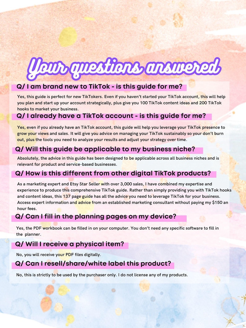 May include: A pink and yellow graphic with the text "Your questions answered" in a purple box. The graphic features a series of questions and answers about a TikTok guide for businesses. The questions include: "I am brand new to TikTok - is this guide for me?", "I already have a TikTok account - is this guide for me?", "Will this guide be applicable to my business niche?", "How is this different from other digital TikTok products?", "Can I fill in the planning pages on my device?", "Will I receive a physical item?", and "Can I resell/share/white label this product?"
