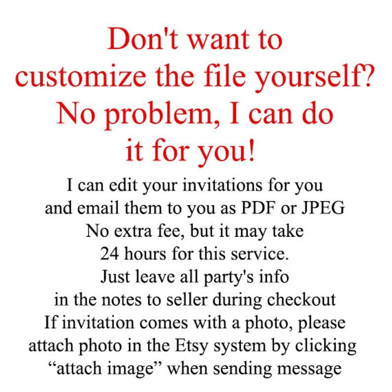 May include: Red text on a white background with instructions for customizing invitations. The text reads: "Don't want to customize the file yourself? No problem, I can do it for you! I can edit your invitations for you and email them to you as PDF or JPEG. No extra fee, but it may take 24 hours for this service. Just leave all party's info in the notes to seller during checkout. If invitation comes with a photo, please attach photo in the Etsy system by clicking "attach image" when sending message."