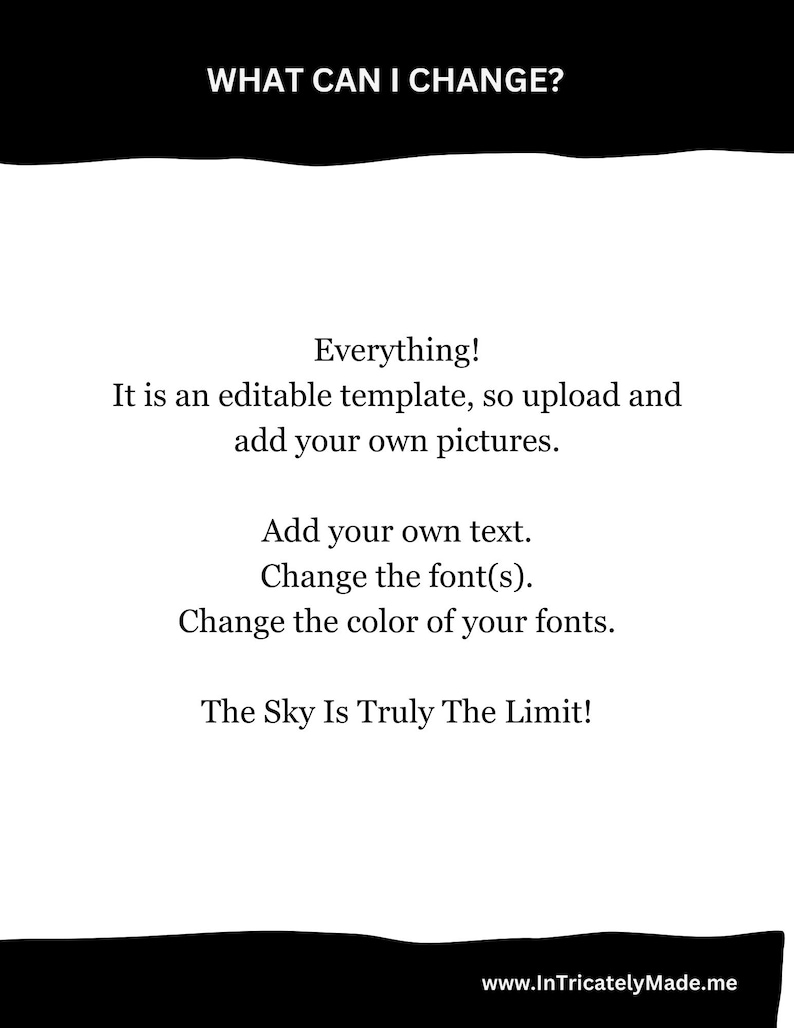 May include: A black and white text graphic with the words "WHAT CAN I CHANGE?" at the top. The text below reads "Everything! It is an editable template, so upload and add your own pictures. Add your own text. Change the font(s). Change the color of your fonts. The Sky Is Truly The Limit!" The text at the bottom reads "www.InTricatelyMade.me".