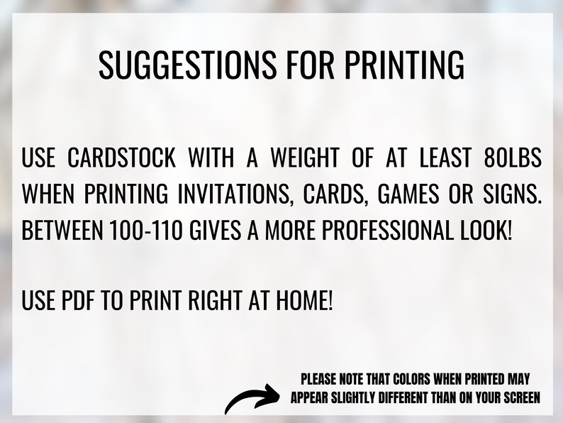 May include: Suggestions for printing invitations, cards, games, or signs. Use cardstock with a weight of at least 80 lbs. Between 100-110 lbs gives a more professional look. Use PDF to print right at home! Please note that colors when printed may appear slightly different than on your screen.