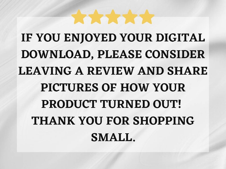 May include: A white text box with black text on a white background. The text reads: "IF YOU ENJOYED YOUR DIGITAL DOWNLOAD, PLEASE CONSIDER LEAVING A REVIEW AND SHARE PICTURES OF HOW YOUR PRODUCT TURNED OUT! THANK YOU FOR SHOPPING SMALL."