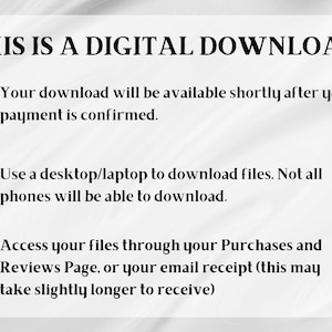 May include: Text on a white background that reads "THIS IS A DIGITAL DOWNLOAD."  The text continues with instructions for downloading digital files after purchase.  The instructions state that the download will be available shortly after payment is confirmed.  It also states that a desktop or laptop is required to download the files and that not all phones will be able to download.  The text also states that files can be accessed through the Purchases and Reviews Page or the email receipt.  The text states that the email receipt may take slightly longer to receive.