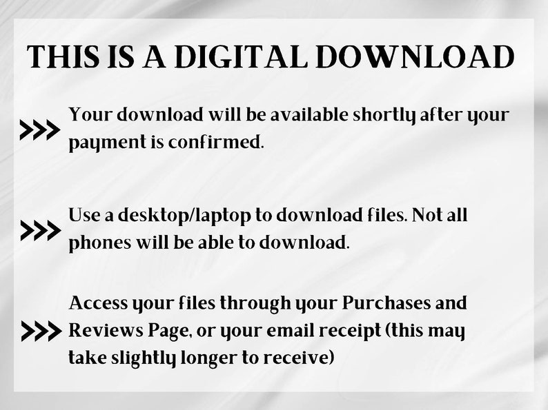 May include: Text on a white background that reads "THIS IS A DIGITAL DOWNLOAD."  The text continues with instructions for downloading digital files after purchase.  The instructions state that the download will be available shortly after payment is confirmed.  It also states that a desktop or laptop is required to download the files and that not all phones will be able to download.  The text also states that files can be accessed through the Purchases and Reviews Page or the email receipt.  The text states that the email receipt may take slightly longer to receive.