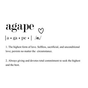 May include: Black and white text on a white background defines agape as the highest form of love. It describes agape as selfless, sacrificial, and unconditional love that persists no matter the circumstance. It also describes agape as always giving and devoting total commitment to seek the highest and the best.