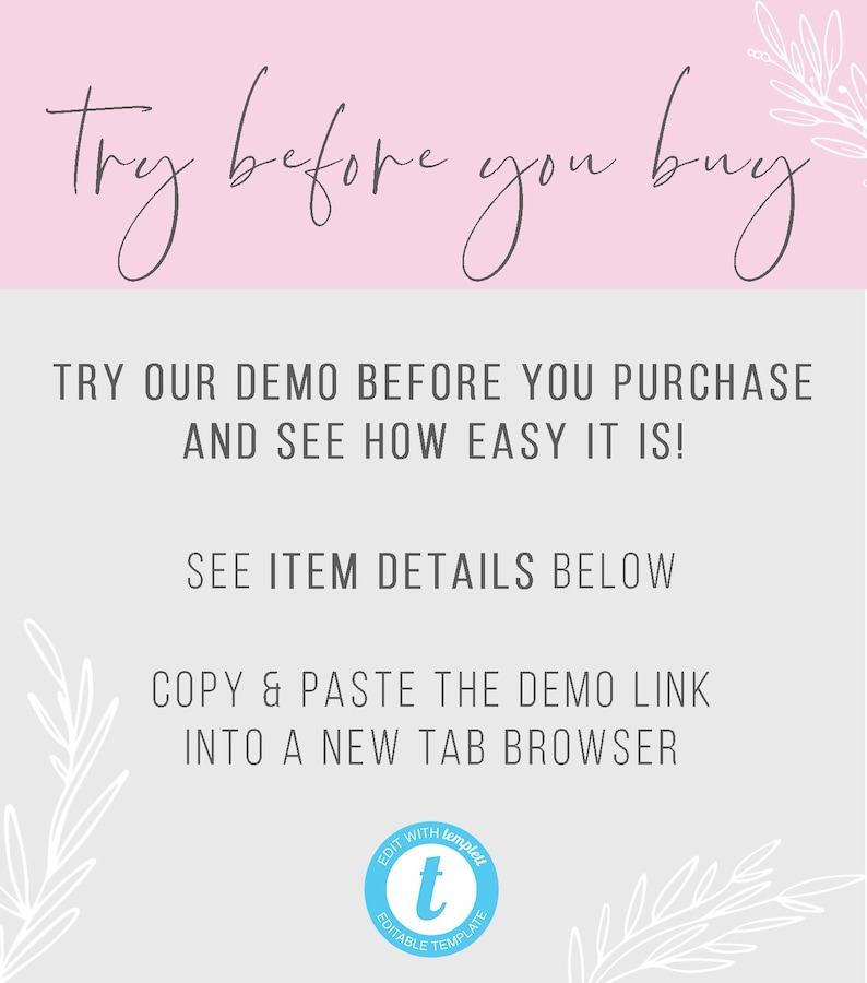 May include: A light blue graphic with white text that says "Try before you buy". The text is in a handwritten font. Below the text is a white floral design. The text below the floral design says "TRY OUR DEMO BEFORE YOU PURCHASE AND SEE HOW EASY IT IS! SEE ITEM DETAILS BELOW COPY & PASTE THE DEMO LINK INTO A NEW TAB BROWSER". A blue circle with a white "t" in the center and the text "EDIT WITH templett EDITABLE TEMPLATE" is in the lower right corner of the graphic.