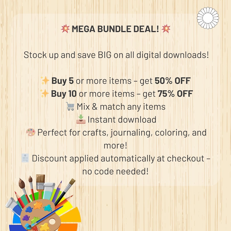 May include: A graphic with a yellow star and the text "MEGA BUNDLE DEAL!"  The graphic also includes the text "Stock up and save BIG on all digital downloads!"  The graphic also includes the text "Buy 5 or more items - get 50% OFF" and "Buy 10 or more items - get 75% OFF".  The graphic also includes the text "Mix & match any items" and "Instant download".  The graphic also includes the text "Perfect for crafts, journaling, coloring, and more!"  The graphic also includes the text "Discount applied automatically at checkout - no code needed!"