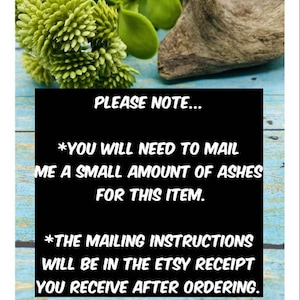 May include: A black and white sign with the text "PLEASE NOTE... *YOU WILL NEED TO MAIL ME A SMALL AMOUNT OF ASHES FOR THIS ITEM. *THE MAILING INSTRUCTIONS WILL BE IN THE ETSY RECEIPT YOU RECEIVE AFTER ORDERING."