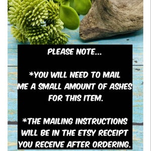 May include: A black and white sign with the text "PLEASE NOTE... *YOU WILL NEED TO MAIL ME A SMALL AMOUNT OF ASHES FOR THIS ITEM. *THE MAILING INSTRUCTIONS WILL BE IN THE ETSY RECEIPT YOU RECEIVE AFTER ORDERING."