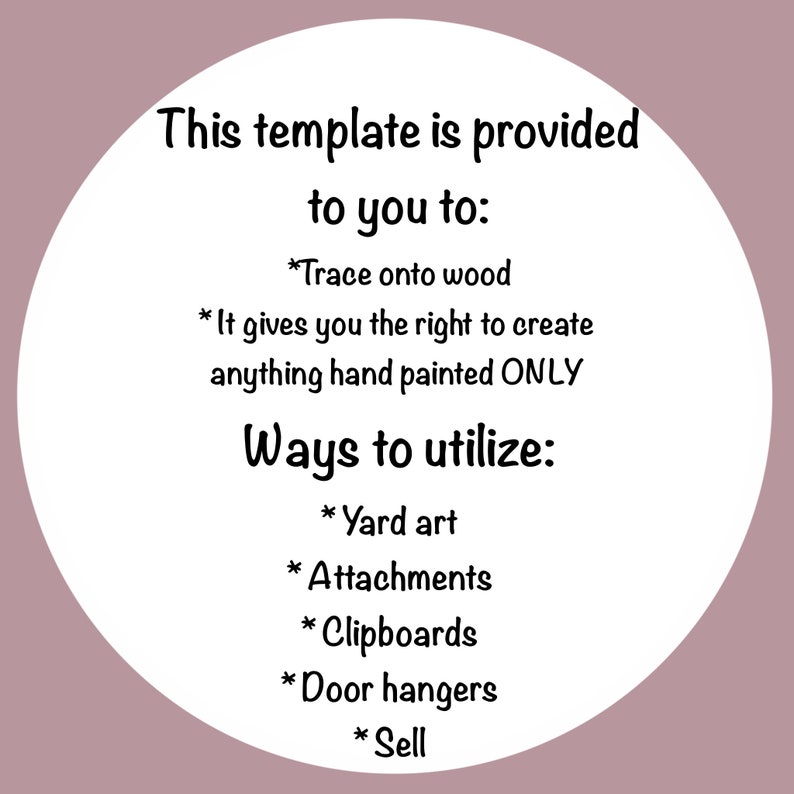 May include: A white circle with black text outlining how to use a template. The text says "This template is provided to you to: *Trace onto wood *It gives you the right to create anything hand painted ONLY Ways to utilize: *Yard art *Attachments *Clipboards *Door hangers *Sell"