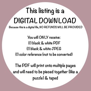 May include: A white circle with black text that reads "This listing is a DIGITAL DOWNLOAD. Because this is a digital file, NO REFUNDS WILL BE PROVIDED. You will ONLY receive: (1) black & white PDF (1) black & white JPEG (1) color reference (not to be converted). The PDF will print onto multiple pages and will need to be pieced together (like a puzzle) & taped."
