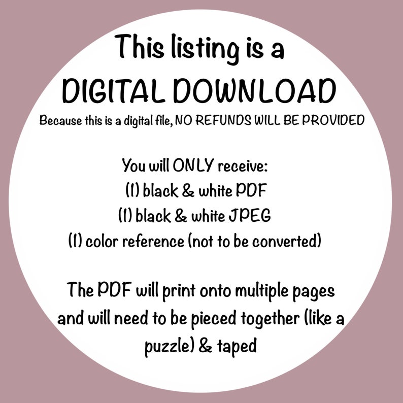 May include: A white circle with black text that reads "This listing is a DIGITAL DOWNLOAD. Because this is a digital file, NO REFUNDS WILL BE PROVIDED. You will ONLY receive: (1) black & white PDF (1) black & white JPEG (1) color reference (not to be converted). The PDF will print onto multiple pages and will need to be pieced together (like a puzzle) & taped."