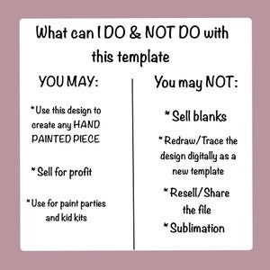 May include: A black and white graphic with the text "What can I DO & NOT DO with this template" and a list of what you may and may not do with the template.  You may use the design to create any hand-painted piece, sell for profit, and use for paint parties and kid kits. You may not sell blanks, redraw or trace the design digitally as a new template, resell or share the file, or use for sublimation.