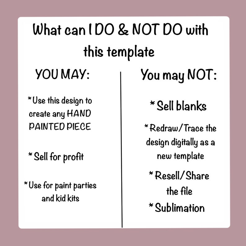 May include: A black and white graphic with the text "What can I DO & NOT DO with this template" and a list of what you may and may not do with the template.  You may use the design to create any hand-painted piece, sell for profit, and use for paint parties and kid kits. You may not sell blanks, redraw or trace the design digitally as a new template, resell or share the file, or use for sublimation.