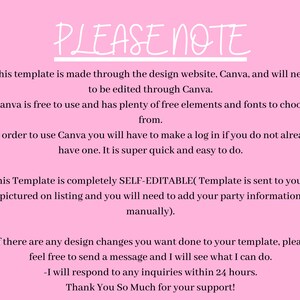 May include: Pink background with white text outlining important information about a Canva template. The text reads: "PLEASE NOTE - This template is made through the design website, Canva, and will need to be edited through Canva. - Canva is free to use and has plenty of free elements and fonts to choose from. - In order to use Canva you will have to make a log in if you do not already have one. It is super quick and easy to do. - This Template is completely SELF-EDITABLE(Template is sent to you as pictured on listing and you will need to add your party information manually). - If there are any design changes you want done to your template, please feel free to send a message and I will see what I can do. - I will respond to any inquiries within 24 hours. Thank You So Much for your support!"