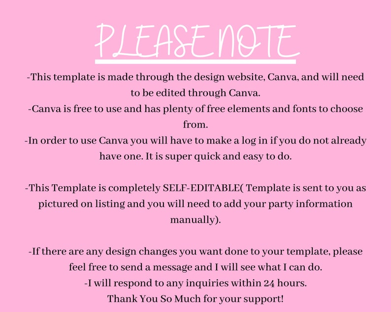 May include: Pink background with white text outlining important information about a Canva template. The text reads: "PLEASE NOTE - This template is made through the design website, Canva, and will need to be edited through Canva. - Canva is free to use and has plenty of free elements and fonts to choose from. - In order to use Canva you will have to make a log in if you do not already have one. It is super quick and easy to do. - This Template is completely SELF-EDITABLE(Template is sent to you as pictured on listing and you will need to add your party information manually). - If there are any design changes you want done to your template, please feel free to send a message and I will see what I can do. - I will respond to any inquiries within 24 hours. Thank You So Much for your support!"