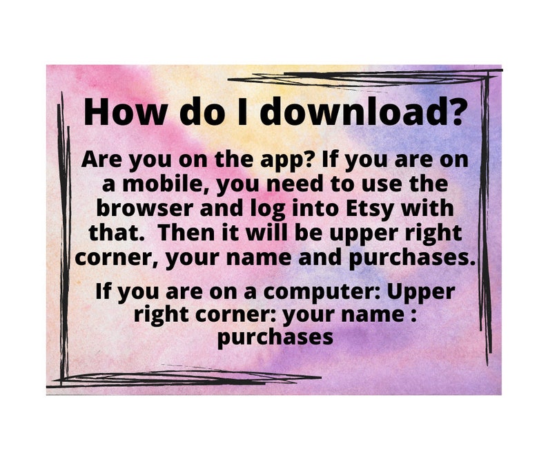 May include: A watercolor-style image with text explaining how to download purchases from Etsy. The text reads: "How do I download? Are you on the app? If you are on a mobile, you need to use the browser and log into Etsy with that. Then it will be upper right corner, your name and purchases. If you are on a computer: Upper right corner: your name : purchases"