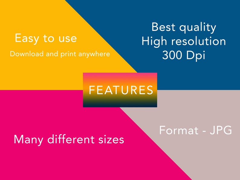May include: A graphic with a yellow, blue, pink, and gray background. The text "FEATURES" is in a red, orange, and yellow gradient box. The text "Easy to use" is in white on a yellow background. The text "Download and print anywhere" is in white on a yellow background. The text "Best quality" is in white on a blue background. The text "High resolution" is in white on a blue background. The text "300 Dpi" is in white on a blue background. The text "Many different sizes" is in white on a pink background. The text "Format - JPG" is in white on a gray background.