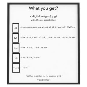 May include: A white sheet of paper with black text outlining the different sizes of digital images available for purchase. The text reads "What you get? &bull; digital images (.jpg) with different aspect ratios: - International paper size: A5, A4, A3, A2, A1, A0, 5"x7", 50x70cm - 4"x6", 6"x9", 8"x12", 10"x15", 12"x18", 16"x24", 20"x30", 24"x36" - 6"x8", 9"x12", 12"x16", 18"x24" - 4"x5", 8"x10", 16"x20" - 11"x14" Feel free to contact me for a custom print &copy; OneLightYear"