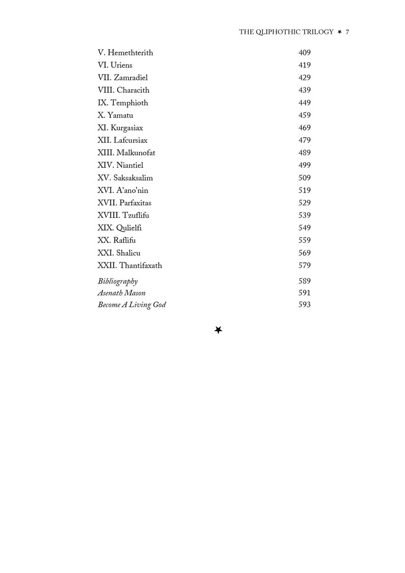 May include: A black and white text list of book titles with corresponding page numbers. The book titles are in a serif font and the page numbers are in a sans-serif font. The text is centered on the page. The book titles are "The Qliphothic Trilogy", "V. Hemethterith", "VI. Uriens", "VII. Zamradiel", "VIII. Characith", "IX. Temphioth", "X. Yamatu", "XI. Kurgasiax", "XII. Lafcursiax", "XIII. Malkunofat", "XIV. Niantiel", "XV. Saksaksalim", "XVI. A'ano'nin", "XVII. Parfaxitas", "XVIII. Tzuflifu", "XIX. Qulielfi", "XX. Raflifu", "XXI. Shalicu", "XXII. Thantifaxath", "Bibliography", "Asenath Mason", "Become A Living God". The page numbers are 409, 419, 429, 439, 449, 459, 469, 479, 489, 499, 509, 519, 529, 539, 549, 559, 569, 579, 589, 591, 593.