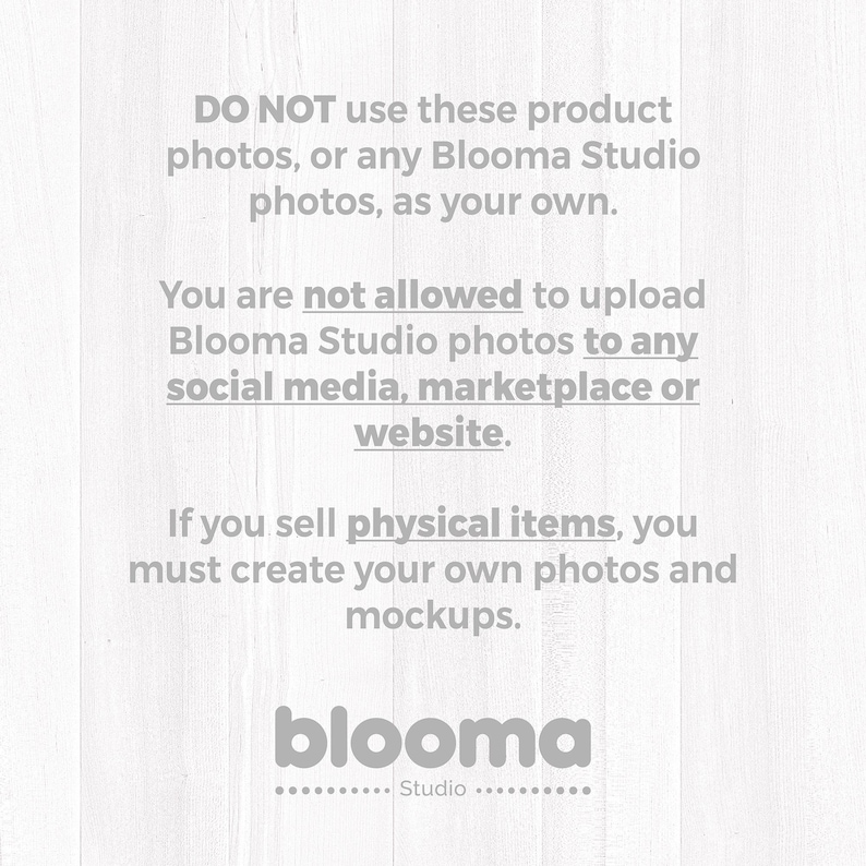 May include: A white graphic with gray text that reads: DO NOT use these product photos, or any Blooma Studio photos, as your own. You are not allowed to upload Blooma Studio photos to any social media, marketplace or website. If you sell physical items, you must create your own photos and mockups. blooma Studio.