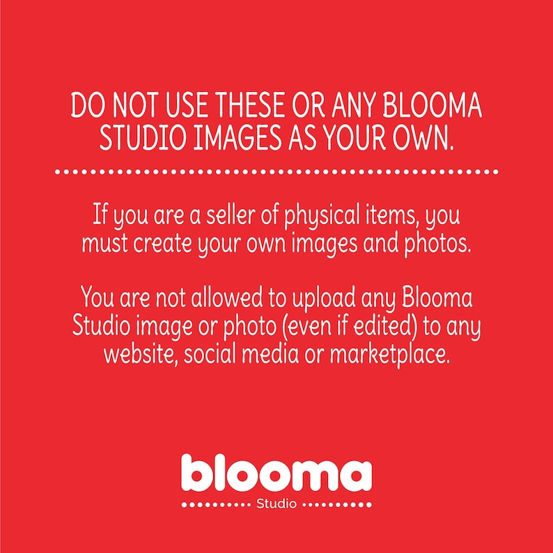 May include: Red background with white text that reads "DO NOT USE THESE OR ANY BLOOMA STUDIO IMAGES AS YOUR OWN."  The text continues with "If you are a seller of physical items, you must create your own images and photos. You are not allowed to upload any Blooma Studio image or photo (even if edited) to any website, social media or marketplace."  The text "blooma Studio" is at the bottom of the image.