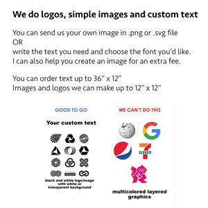 May include: A graphic showing examples of logos and images that can be created, along with examples of what cannot be created. The text reads "We do logos, simple images and custom text. You can send us your own image in .png or .svg file OR write the text you need and choose the font you'd like. I can also help you create an image for an extra fee. You can order text up to 36" x 12" Images and logos we can make up to 12" x 12". GOOD TO GO: Your custom text. WE CAN'T DO THIS: multicolored layered graphics".
