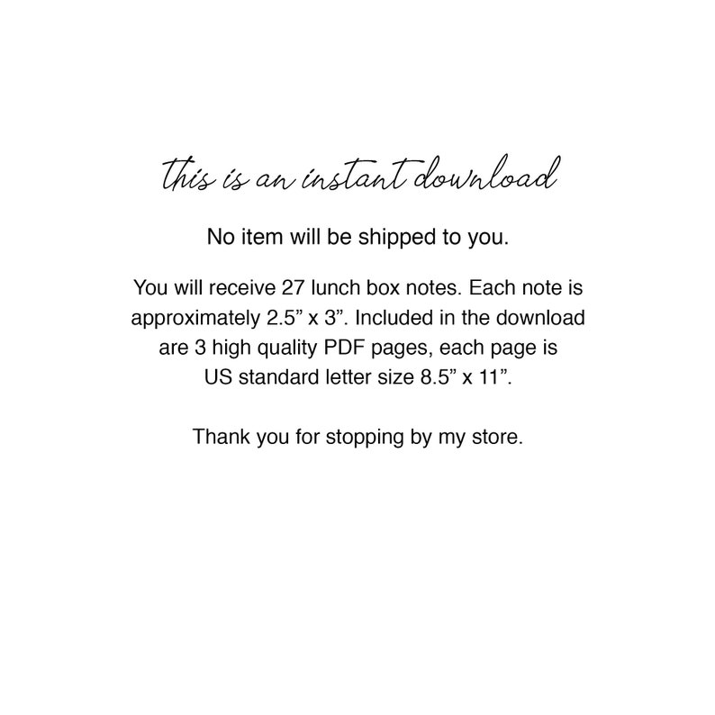May include: Text-based printable lunchbox notes. This instant download includes 27 notes, each measuring 2.5 inches by 3 inches. The download includes 3 high-quality PDF pages, each page is US standard letter size, 8.5 inches by 11 inches.